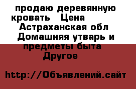 продаю деревянную кровать › Цена ­ 2 500 - Астраханская обл. Домашняя утварь и предметы быта » Другое   